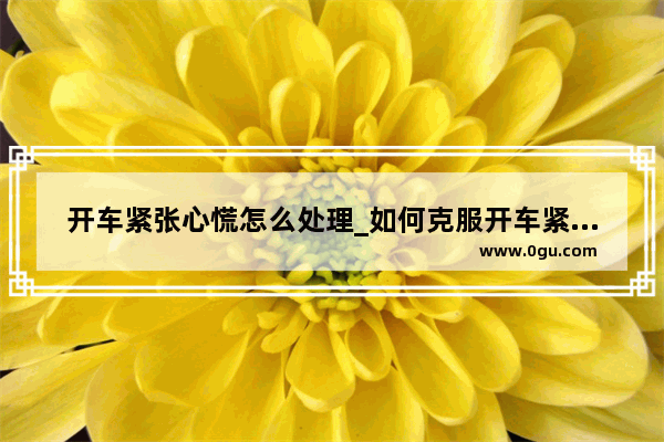开车紧张心慌怎么处理_如何克服开车紧张心里
