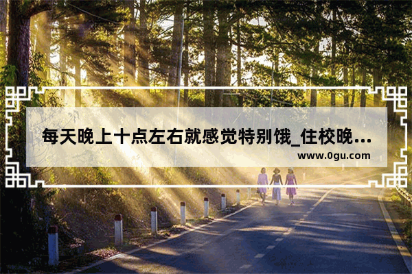 每天晚上十点左右就感觉特别饿_住校晚上饿了怎么办