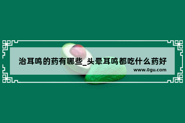 治耳鸣的药有哪些_头晕耳鸣都吃什么药好