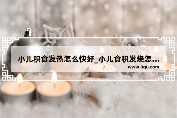 小儿积食发热怎么快好_小儿食积发烧怎么办