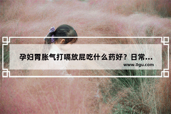 孕妇胃胀气打嗝放屁吃什么药好？日常饮食需要注意点什么_孕妇肚胀怎么快速消除