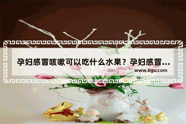孕妇感冒咳嗽可以吃什么水果？孕妇感冒咳嗽可以吃苹果吗_孕妇感冒咳嗽可以吃香菇吗