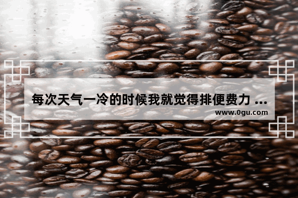 每次天气一冷的时候我就觉得排便费力 很不舒服 就会便秘_便秘难受怎么办