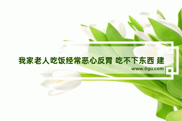 我家老人吃饭经常恶心反胃 吃不下东西 建议吃什么药好 老是反胃怎么办