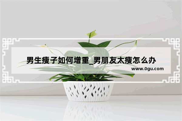 男生瘦子如何增重_男朋友太瘦怎么办