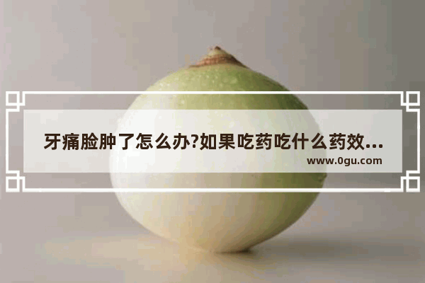 牙痛脸肿了怎么办?如果吃药吃什么药效果好,牙疼脸疼怎么办