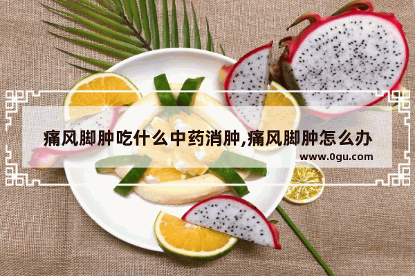 痛风脚肿吃什么中药消肿,痛风脚肿怎么办