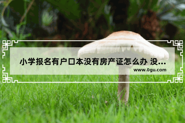 小学报名有户口本没有房产证怎么办 没房子户口怎么办
