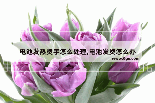 电池发热烫手怎么处理,电池发烫怎么办