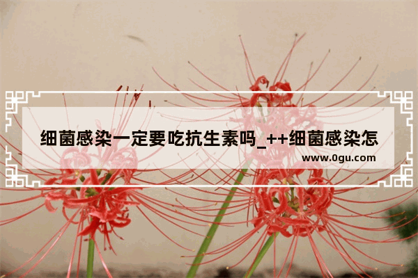 细菌感染一定要吃抗生素吗_++细菌感染怎么治