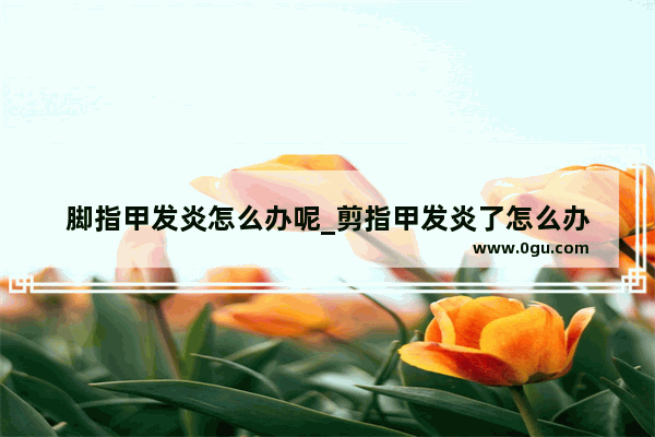 脚指甲发炎怎么办呢_剪指甲发炎了怎么办