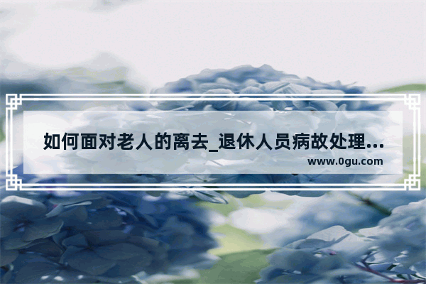 如何面对老人的离去_退休人员病故处理流程