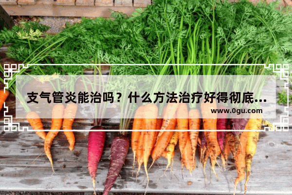 支气管炎能治吗？什么方法治疗好得彻底 支气管发炎怎么办