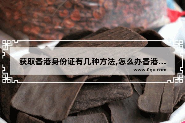 获取香港身份证有几种方法,怎么办香港身份证