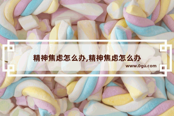 精神焦虑怎么办,精神焦虑怎么办