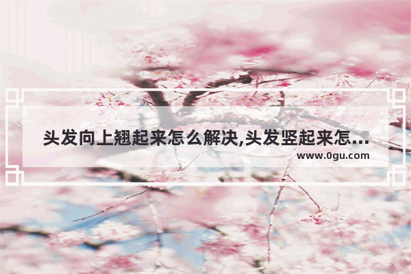 头发向上翘起来怎么解决,头发竖起来怎么办