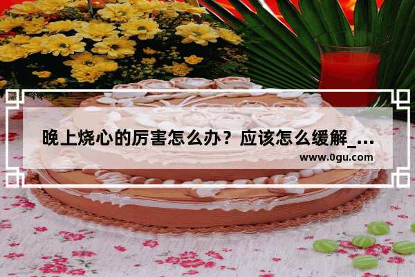 晚上烧心的厉害怎么办？应该怎么缓解_胃烧心、反酸 尤其夜里 怎么办