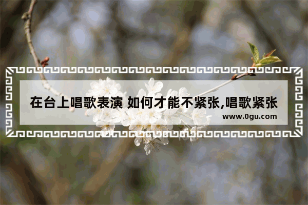 在台上唱歌表演 如何才能不紧张,唱歌紧张怎么办
