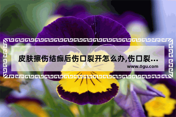 皮肤擦伤结痂后伤口裂开怎么办,伤口裂开了怎么办