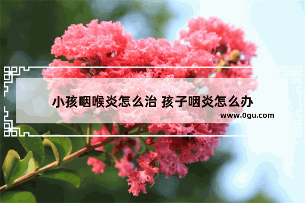 小孩咽喉炎怎么治 孩子咽炎怎么办