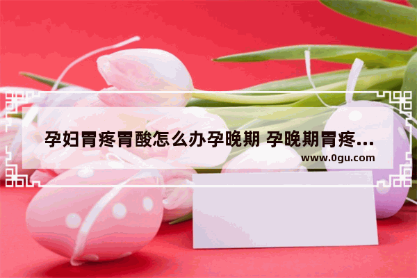 孕妇胃疼胃酸怎么办孕晚期 孕晚期胃疼怎么办