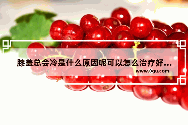 膝盖总会冷是什么原因呢可以怎么治疗好_膝盖冰冷是什么原因
