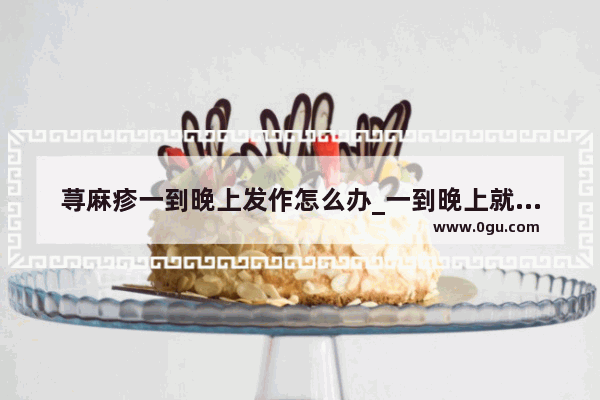 荨麻疹一到晚上发作怎么办_一到晚上就会发烧 荨麻疹也发作了 该怎么办呢