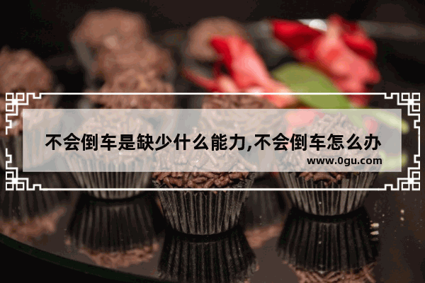 不会倒车是缺少什么能力,不会倒车怎么办