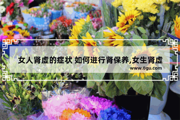 女人肾虚的症状 如何进行肾保养,女生肾虚怎么办