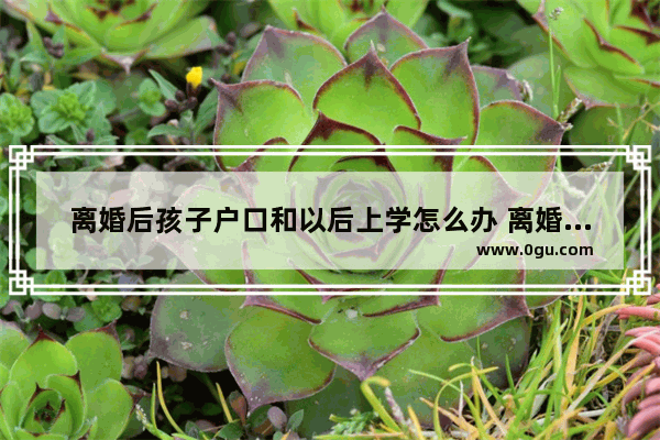 离婚后孩子户口和以后上学怎么办 离婚了小孩怎么办