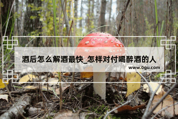 酒后怎么解酒最快_怎样对付喝醉酒的人