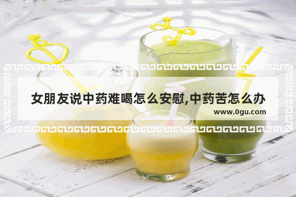 女朋友说中药难喝怎么安慰,中药苦怎么办