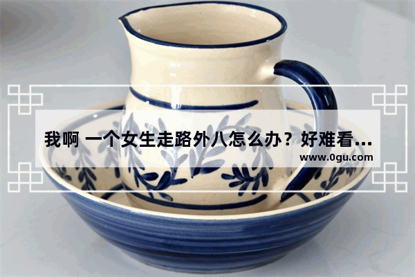 我啊 一个女生走路外八怎么办？好难看！好心人给点实际点的建议吧,走路外八怎么办