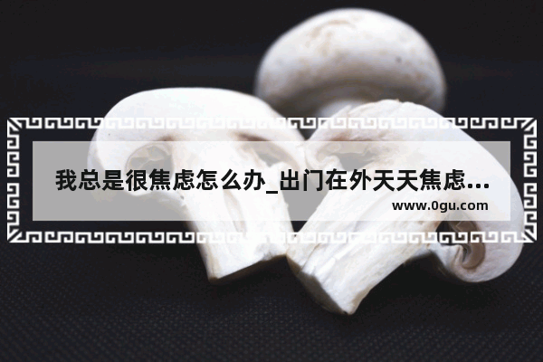 我总是很焦虑怎么办_出门在外天天焦虑中咋办