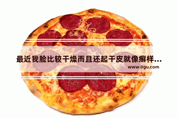 最近我脸比较干燥而且还起干皮就像癣样 怎么办 脸上干燥起皮怎么办