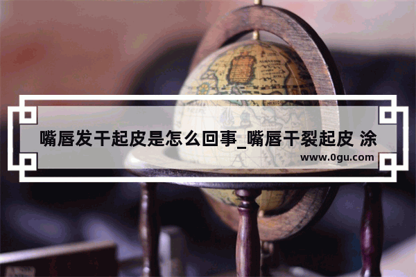 嘴唇发干起皮是怎么回事_嘴唇干裂起皮 涂抹什么好得快