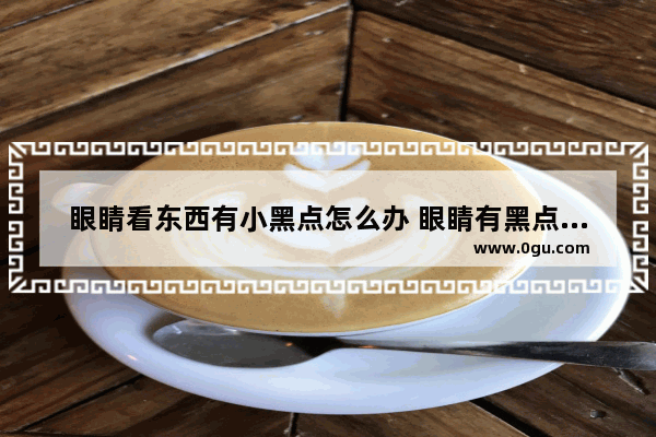 眼睛看东西有小黑点怎么办 眼睛有黑点怎么办
