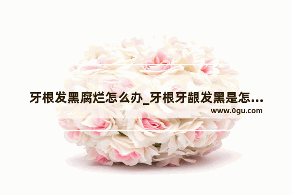 牙根发黑腐烂怎么办_牙根牙龈发黑是怎么回事