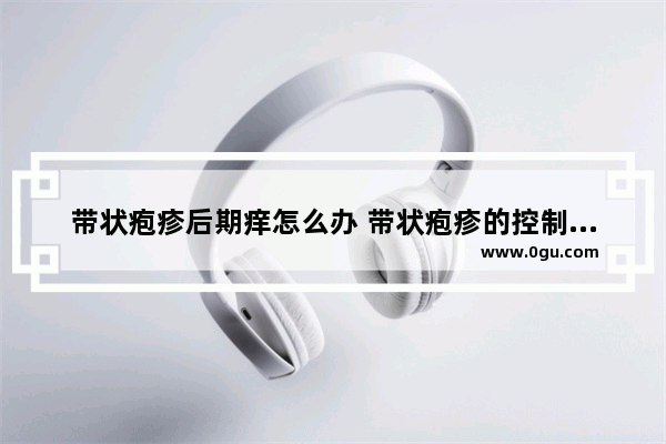 带状疱疹后期痒怎么办 带状疱疹的控制方法 带状疱疹痒怎么办