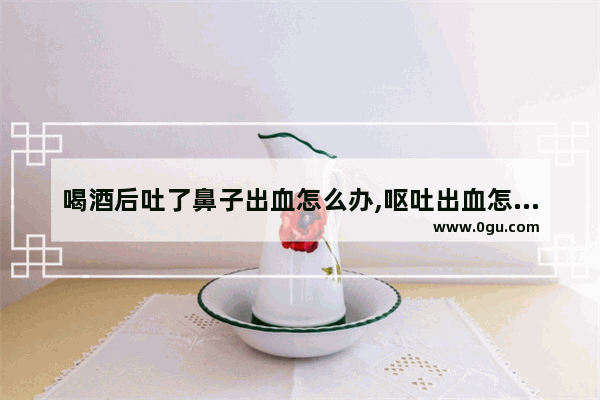 喝酒后吐了鼻子出血怎么办,呕吐出血怎么办