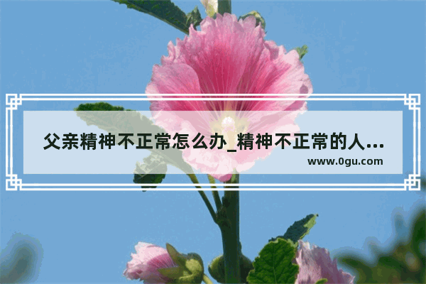 父亲精神不正常怎么办_精神不正常的人怎么发现自己不正常