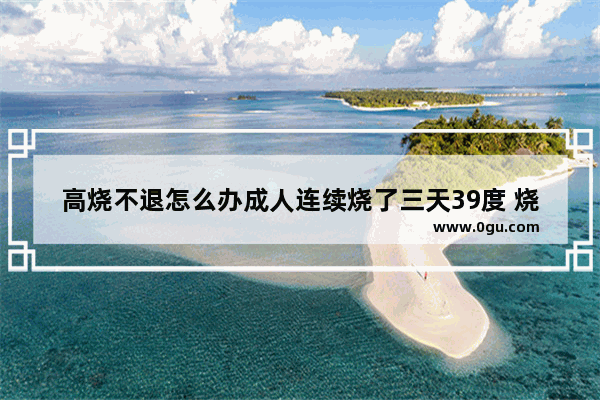 高烧不退怎么办成人连续烧了三天39度 烧到39度怎么办