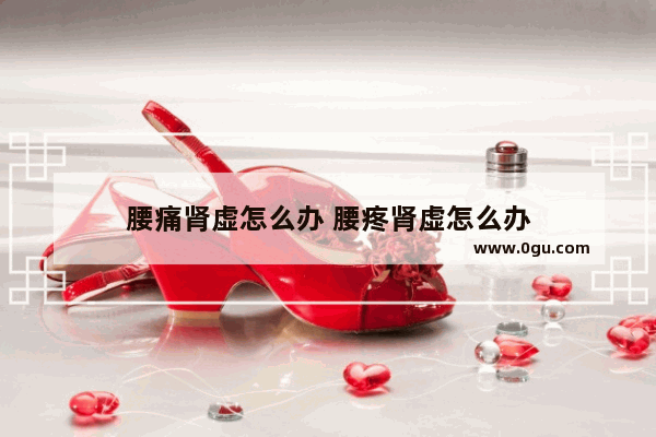 腰痛肾虚怎么办 腰疼肾虚怎么办