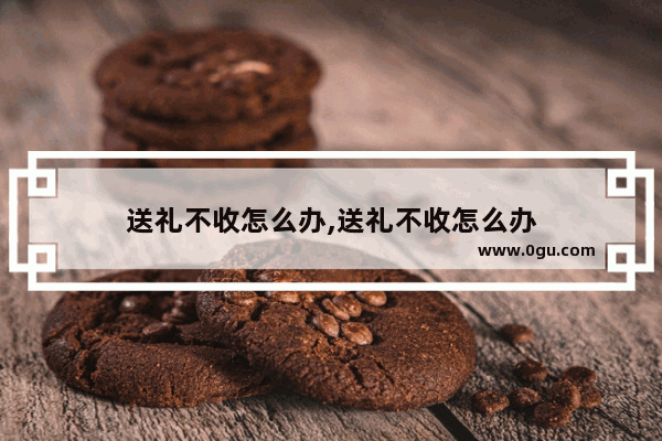 送礼不收怎么办,送礼不收怎么办