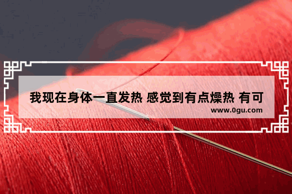 我现在身体一直发热 感觉到有点燥热 有可能是怎么问题_身体特别烫 像火炉一样 还时不时心烦气躁 这是怎么了