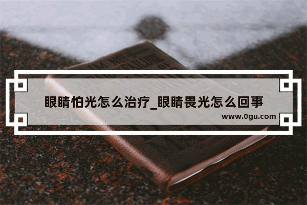 眼睛怕光怎么治疗_眼睛畏光怎么回事