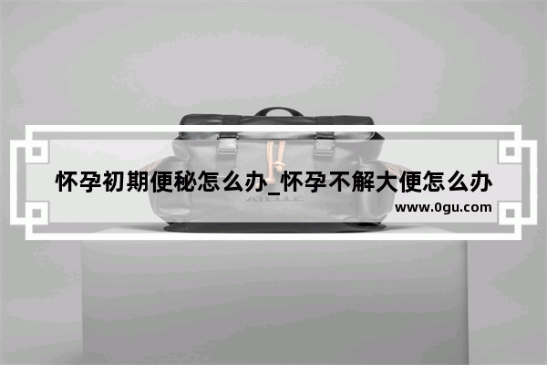 怀孕初期便秘怎么办_怀孕不解大便怎么办