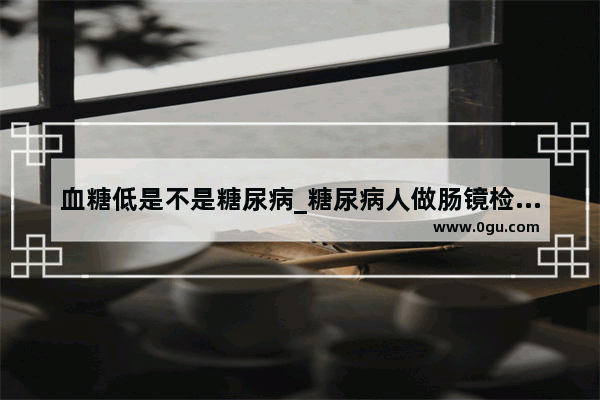 血糖低是不是糖尿病_糖尿病人做肠镜检查不吃早饭和中饭清肠 万一发生低血糖怎么办