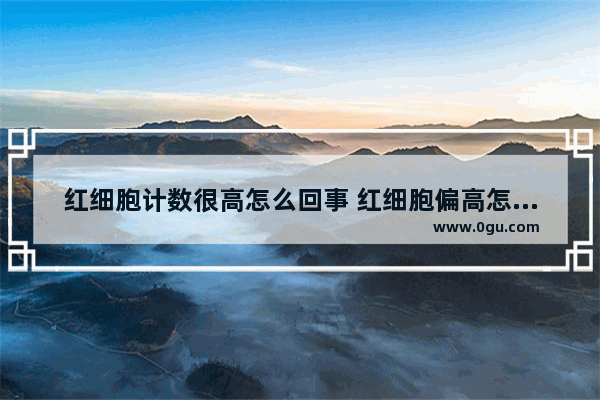 红细胞计数很高怎么回事 红细胞偏高怎么办