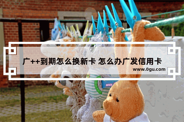 广++到期怎么换新卡 怎么办广发信用卡